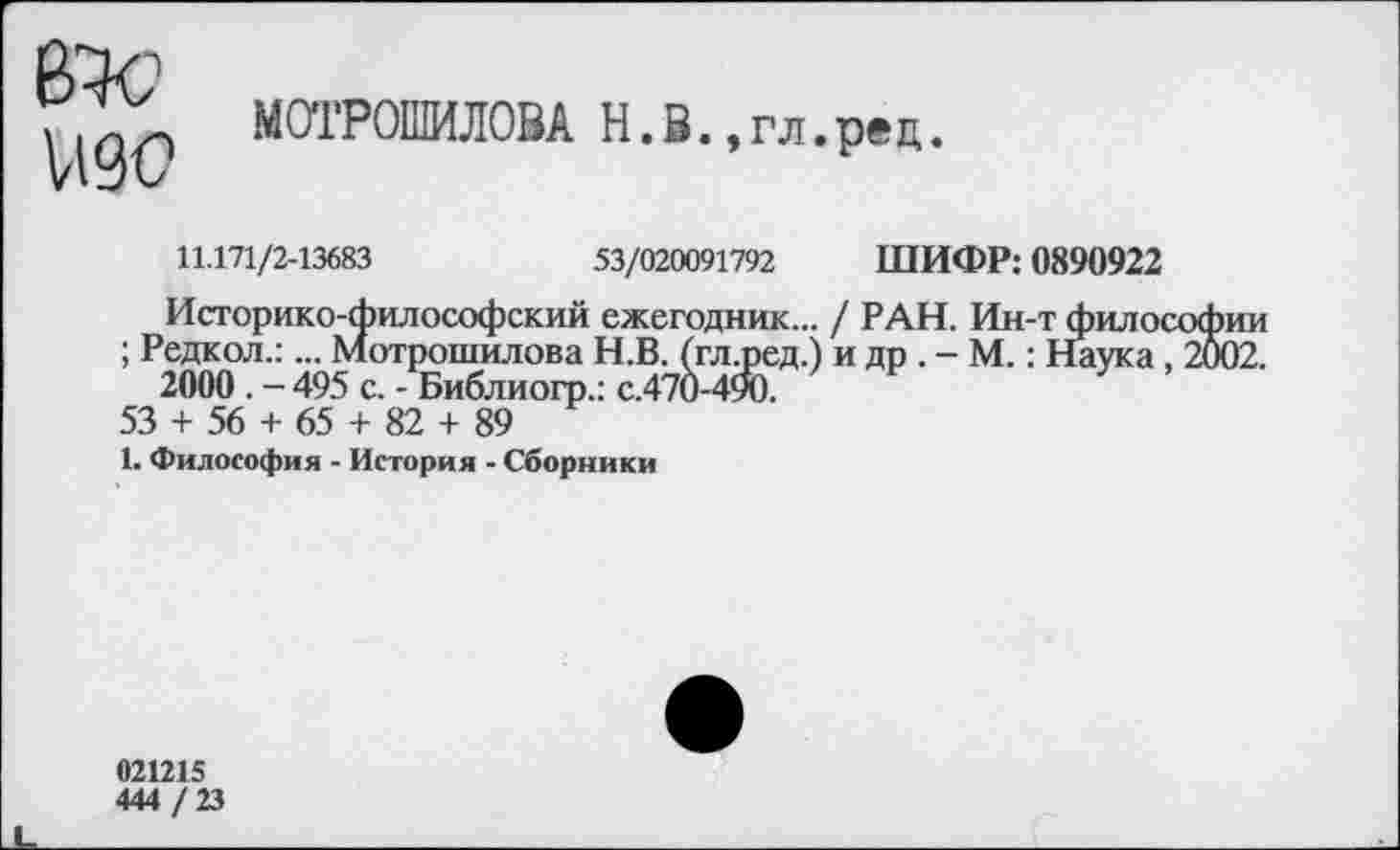 ﻿изо
МОТРОШИЛОВА Н.В.,гл.рец.
11.171/2-13683	53/020091792 ШИФР: 0890922
Историко-философский ежегодник... / РАН. Ин-т Философии ; Редкол.:... Мотрошилова Н.В. (гл.ред.) и др . - М.: Наука, 2002.
2000 . - 495 с. - Библиогр.: с.470-490.
53 + 56 + 65 + 82 + 89
1. Философия - История - Сборники
021215
444 / 23